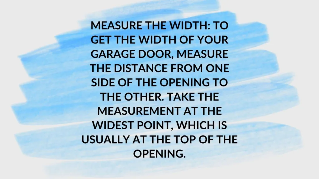 Measure the width: To get the width of your garage door, measure the distance from one side of the opening to the other. Take the measurement at the widest point, which is usually at the top of the opening.