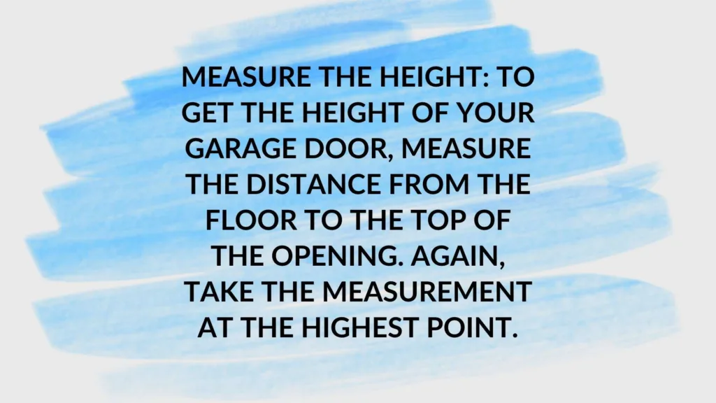 Measure the height: To get the height of your garage door, measure the distance from the floor to the top of the opening. Again, take the measurement at the highest point.