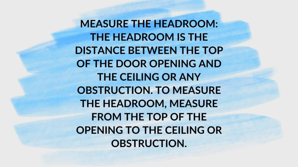Measure the headroom: The headroom is the distance between the top of the door opening and the ceiling or any obstruction. To measure the headroom, measure from the top of the opening to the ceiling or obstruction.