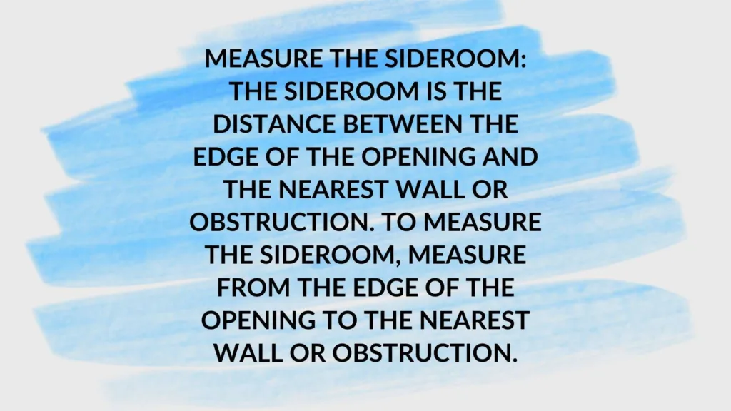 Measure the sideroom: The sideroom is the distance between the edge of the opening and the nearest wall or obstruction. To measure the sideroom, measure from the edge of the opening to the nearest wall or obstruction.