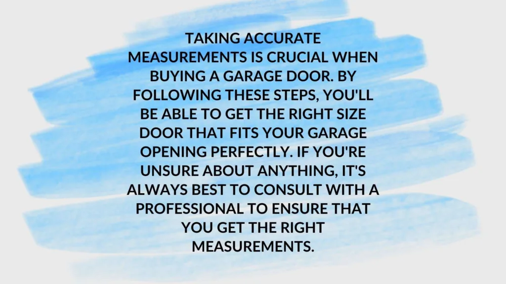 Taking accurate measurements is crucial when buying a garage door. By following these steps, you'll be able to get the right size door that fits your garage opening perfectly. If you're unsure about anything, it's always best to consult with a professional to ensure that you get the right measurements.
